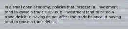 In a small open economy, policies that increase: a. investment tend to cause a trade surplus. b. investment tend to cause a trade deficit. c. saving do not affect the trade balance. d. saving tend to cause a trade deficit.