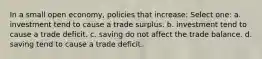 In a small open economy, policies that increase: Select one: a. investment tend to cause a trade surplus. b. investment tend to cause a trade deficit. c. saving do not affect the trade balance. d. saving tend to cause a trade deficit.