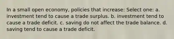 In a small open economy, policies that increase: Select one: a. investment tend to cause a trade surplus. b. investment tend to cause a trade deficit. c. saving do not affect the trade balance. d. saving tend to cause a trade deficit.