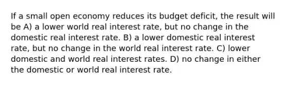 If a small open economy reduces its budget deficit, the result will be A) a lower world real interest rate, but no change in the domestic real interest rate. B) a lower domestic real interest rate, but no change in the world real interest rate. C) lower domestic and world real interest rates. D) no change in either the domestic or world real interest rate.