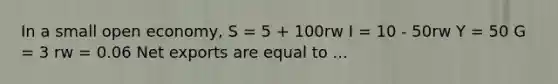 In a small open economy, S = 5 + 100rw I = 10 - 50rw Y = 50 G = 3 rw = 0.06 Net exports are equal to ...