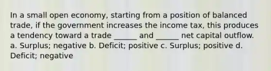 In a small open economy, starting from a position of balanced trade, if the government increases the income tax, this produces a tendency toward a trade ______ and ______ net capital outflow. a. Surplus; negative b. Deficit; positive c. Surplus; positive d. Deficit; negative