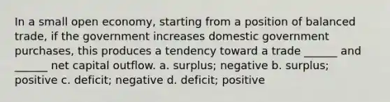 In a small open economy, starting from a position of balanced trade, if the government increases domestic government purchases, this produces a tendency toward a trade ______ and ______ net capital outflow. a. surplus; negative b. surplus; positive c. deficit; negative d. deficit; positive