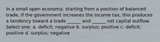 In a small open economy, starting from a position of balanced trade, if the government increases the income tax, this produces a tendency toward a trade ______ and ______ net capital outflow. Select one: a. deficit; negative b. surplus; positive c. deficit; positive d. surplus; negative