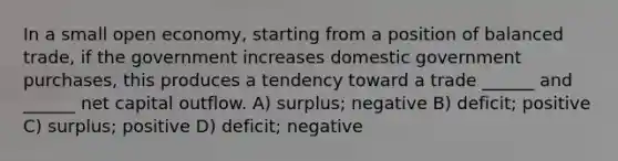 In a small open economy, starting from a position of balanced trade, if the government increases domestic government purchases, this produces a tendency toward a trade ______ and ______ net capital outflow. A) surplus; negative B) deficit; positive C) surplus; positive D) deficit; negative