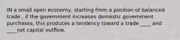 IN a small open economy, starting from a position of balanced trade , if the government increases domestic government purchases, this produces a tendency toward a trade ____ and ____net capital outflow.