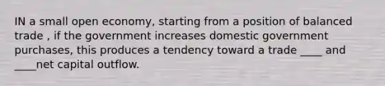 IN a small open economy, starting from a position of balanced trade , if the government increases domestic government purchases, this produces a tendency toward a trade ____ and ____net capital outflow.