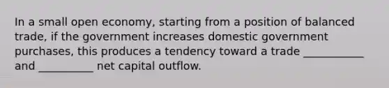 In a small open economy, starting from a position of balanced trade, if the government increases domestic government purchases, this produces a tendency toward a trade ___________ and __________ net capital outflow.