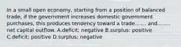 In a small open economy, starting from a position of balanced trade, if the government increases domestic government purchases, this produces tendency toward a trade....... and........ net capital outflow. A.deficit; negative B.surplus: positive C.deficit: positive D.surplus; negative