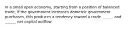 In a small open economy, starting from a position of balanced trade, if the government increases domestic government purchases, this produces a tendency toward a trade ______ and ______ net capital outflow