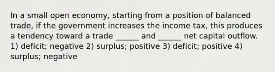 In a small open economy, starting from a position of balanced trade, if the government increases the income tax, this produces a tendency toward a trade ______ and ______ net capital outflow. 1) deficit; negative 2) surplus; positive 3) deficit; positive 4) surplus; negative