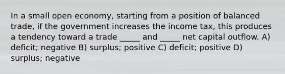 In a small open economy, starting from a position of balanced trade, if the government increases the income tax, this produces a tendency toward a trade _____ and _____ net capital outflow. A) deficit; negative B) surplus; positive C) deficit; positive D) surplus; negative