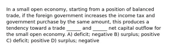 In a small open economy, starting from a position of balanced trade, if the foreign government increases the income tax and government purchase by the same amount, this produces a tendency toward a trade ______ and ______ net capital outflow for the small open economy. A) deficit; negative B) surplus; positive C) deficit; positive D) surplus; negative