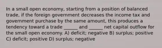 In a small open economy, starting from a position of balanced trade, if the foreign government decreases the income tax and government purchase by the same amount, this produces a tendency toward a trade ______ and ______ net capital outflow for the small open economy. A) deficit; negative B) surplus; positive C) deficit; positive D) surplus; negative