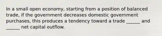 In a small open economy, starting from a position of balanced trade, if the government decreases domestic government purchases, this produces a tendency toward a trade ______ and ______ net capital outflow.