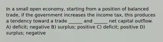 In a small open economy, starting from a position of balanced trade, if the government increases the income tax, this produces a tendency toward a trade ______ and ______ net capital outflow. A) deficit; negative B) surplus; positive C) deficit; positive D) surplus; negative