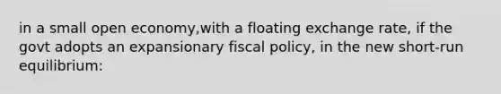 in a small open economy,with a floating exchange rate, if the govt adopts an expansionary fiscal policy, in the new short-run equilibrium: