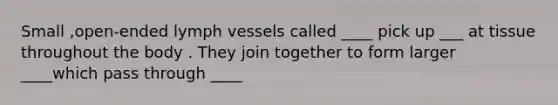 Small ,open-ended lymph vessels called ____ pick up ___ at tissue throughout the body . They join together to form larger ____which pass through ____