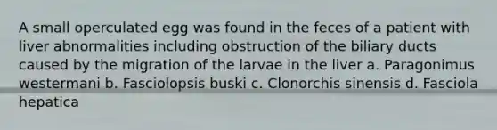 A small operculated egg was found in the feces of a patient with liver abnormalities including obstruction of the biliary ducts caused by the migration of the larvae in the liver a. Paragonimus westermani b. Fasciolopsis buski c. Clonorchis sinensis d. Fasciola hepatica