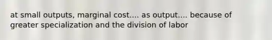 at small outputs, marginal cost.... as output.... because of greater specialization and the division of labor