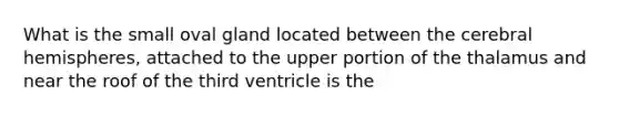 What is the small oval gland located between the cerebral hemispheres, attached to the upper portion of the thalamus and near the roof of the third ventricle is the