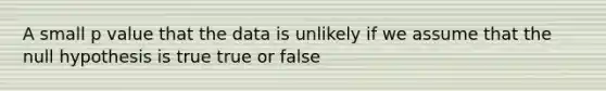 A small p value that the data is unlikely if we assume that the null hypothesis is true true or false