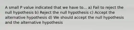 A small P value indicated that we have to... a) Fail to reject the null hypothesis b) Reject the null hypothesis c) Accept the alternative hypothesis d) We should accept the null hypothesis and the alternative hypothesis