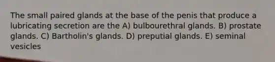 The small paired glands at the base of the penis that produce a lubricating secretion are the A) bulbourethral glands. B) prostate glands. C) Bartholin's glands. D) preputial glands. E) seminal vesicles