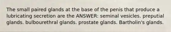 The small paired glands at the base of the penis that produce a lubricating secretion are the ANSWER: seminal vesicles. preputial glands. bulbourethral glands. prostate glands. Bartholin's glands.