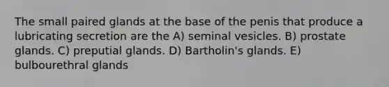 The small paired glands at the base of the penis that produce a lubricating secretion are the A) seminal vesicles. B) prostate glands. C) preputial glands. D) Bartholin's glands. E) bulbourethral glands