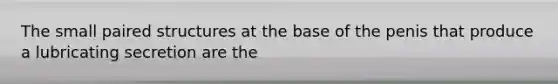 The small paired structures at the base of the penis that produce a lubricating secretion are the