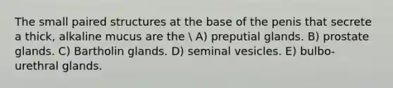 The small paired structures at the base of the penis that secrete a thick, alkaline mucus are the  A) preputial glands. B) prostate glands. C) Bartholin glands. D) seminal vesicles. E) bulbo-urethral glands.