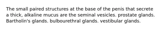 The small paired structures at the base of the penis that secrete a thick, alkaline mucus are the seminal vesicles. prostate glands. Bartholin's glands. bulbourethral glands. vestibular glands.