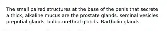 The small paired structures at the base of the penis that secrete a thick, alkaline mucus are the prostate glands. seminal vesicles. preputial glands. bulbo-urethral glands. Bartholin glands.