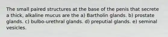 The small paired structures at the base of the penis that secrete a thick, alkaline mucus are the a) Bartholin glands. b) prostate glands. c) bulbo-urethral glands. d) preputial glands. e) seminal vesicles.