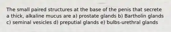 The small paired structures at the base of the penis that secrete a thick, alkaline mucus are a) prostate glands b) Bartholin glands c) seminal vesicles d) preputial glands e) bulbs-urethral glands