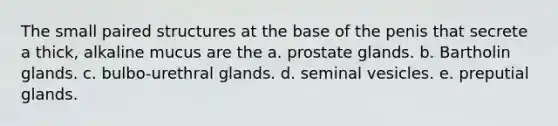 The small paired structures at the base of the penis that secrete a thick, alkaline mucus are the a. prostate glands. b. Bartholin glands. c. bulbo-urethral glands. d. seminal vesicles. e. preputial glands.