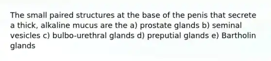 The small paired structures at the base of the penis that secrete a thick, alkaline mucus are the a) prostate glands b) seminal vesicles c) bulbo-urethral glands d) preputial glands e) Bartholin glands