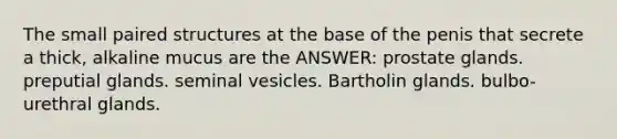 The small paired structures at the base of the penis that secrete a thick, alkaline mucus are the ANSWER: prostate glands. preputial glands. seminal vesicles. Bartholin glands. bulbo-urethral glands.