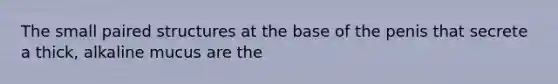 The small paired structures at the base of the penis that secrete a thick, alkaline mucus are the
