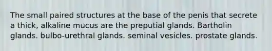 The small paired structures at the base of the penis that secrete a thick, alkaline mucus are the preputial glands. Bartholin glands. bulbo-urethral glands. seminal vesicles. prostate glands.