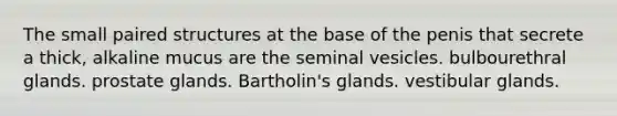 The small paired structures at the base of the penis that secrete a thick, alkaline mucus are the seminal vesicles. bulbourethral glands. prostate glands. Bartholin's glands. vestibular glands.