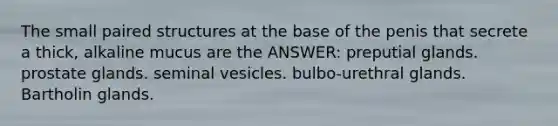 The small paired structures at the base of the penis that secrete a thick, alkaline mucus are the ANSWER: preputial glands. prostate glands. seminal vesicles. bulbo-urethral glands. Bartholin glands.