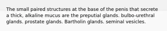 The small paired structures at the base of the penis that secrete a thick, alkaline mucus are the preputial glands. bulbo-urethral glands. prostate glands. Bartholin glands. seminal vesicles.