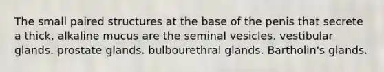 The small paired structures at the base of the penis that secrete a thick, alkaline mucus are the seminal vesicles. vestibular glands. prostate glands. bulbourethral glands. Bartholin's glands.