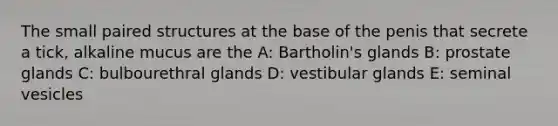 The small paired structures at the base of the penis that secrete a tick, alkaline mucus are the A: Bartholin's glands B: prostate glands C: bulbourethral glands D: vestibular glands E: seminal vesicles