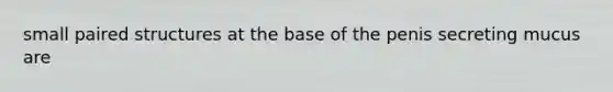 small paired structures at the base of the penis secreting mucus are