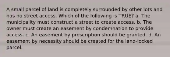 A small parcel of land is completely surrounded by other lots and has no street access. Which of the following is TRUE? a. The municipality must construct a street to create access. b. The owner must create an easement by condemnation to provide access. c. An easement by prescription should be granted. d. An easement by necessity should be created for the land-locked parcel.