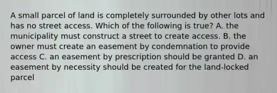 A small parcel of land is completely surrounded by other lots and has no street access. Which of the following is true? A. the municipality must construct a street to create access. B. the owner must create an easement by condemnation to provide access C. an easement by prescription should be granted D. an easement by necessity should be created for the land-locked parcel