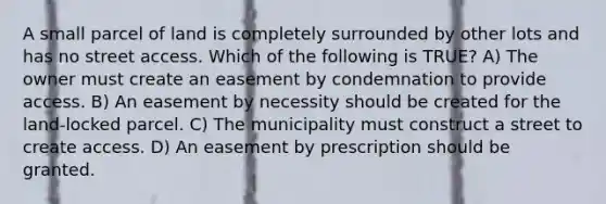 A small parcel of land is completely surrounded by other lots and has no street access. Which of the following is TRUE? A) The owner must create an easement by condemnation to provide access. B) An easement by necessity should be created for the land-locked parcel. C) The municipality must construct a street to create access. D) An easement by prescription should be granted.